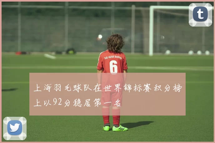 上海羽毛球队在世界锦标赛积分榜上以92分稳居第一名