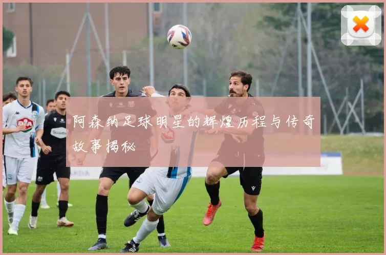 阿森纳足球明星的辉煌历程与传奇故事揭秘