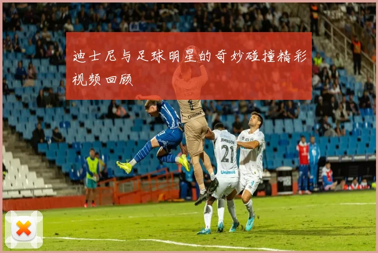 迪士尼与足球明星的奇妙碰撞精彩视频回顾