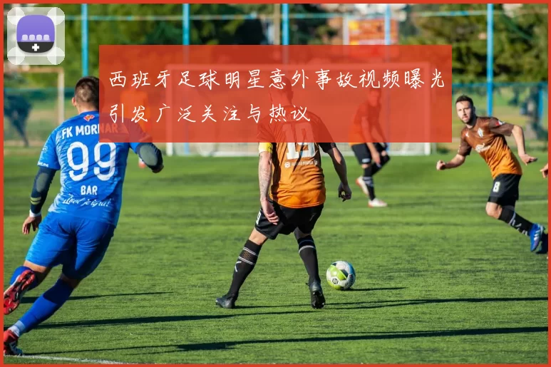 西班牙足球明星意外事故视频曝光引发广泛关注与热议