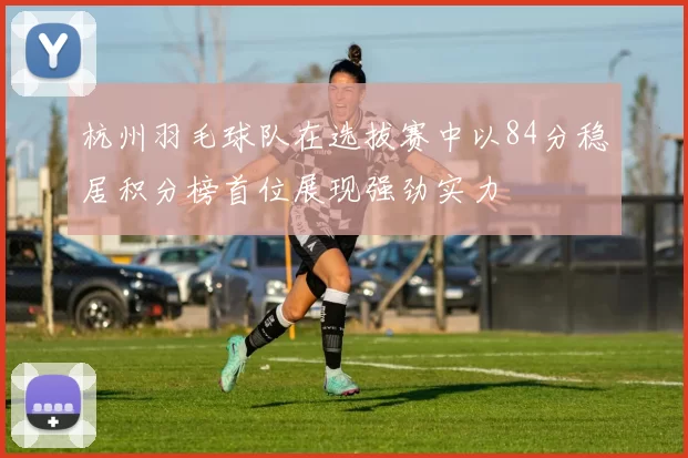 杭州羽毛球队在选拔赛中以84分稳居积分榜首位展现强劲实力