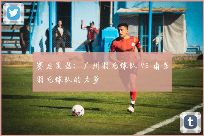 赛后复盘：广州羽毛球队 vs 南京羽毛球队的力量