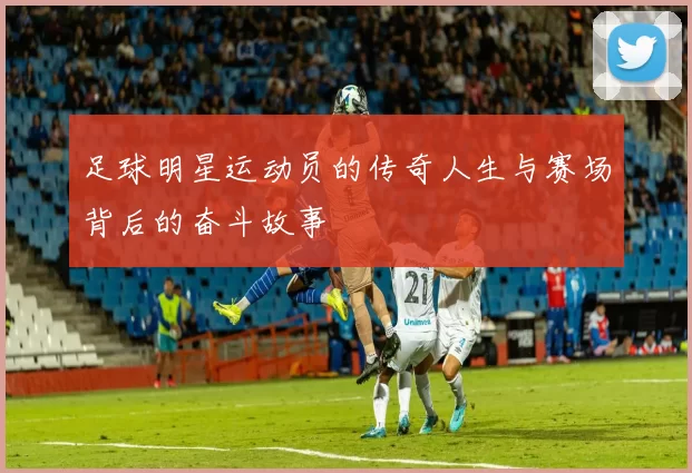 足球明星运动员的传奇人生与赛场背后的奋斗故事