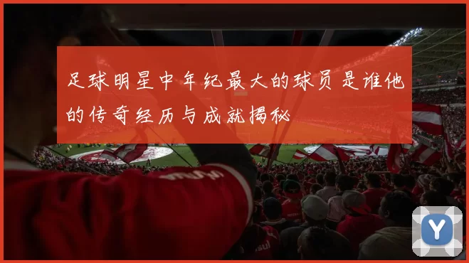 足球明星中年纪最大的球员是谁他的传奇经历与成就揭秘
