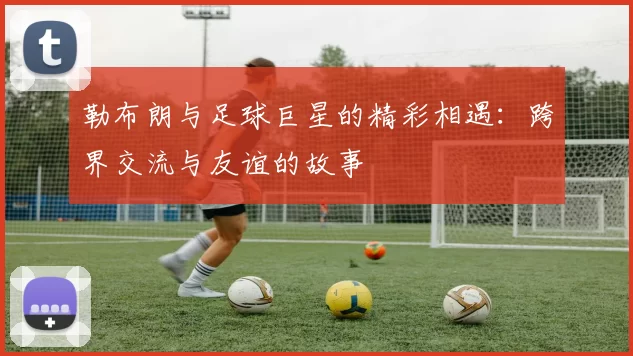勒布朗与足球巨星的精彩相遇：跨界交流与友谊的故事
