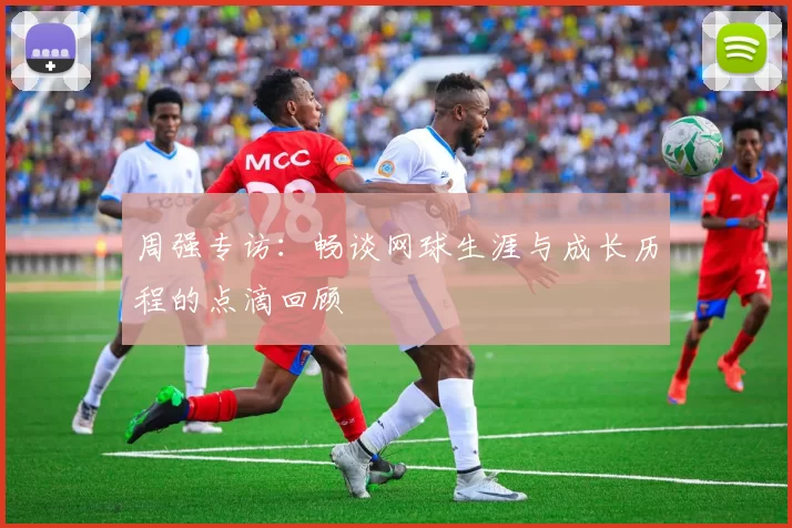 周强专访：畅谈网球生涯与成长历程的点滴回顾