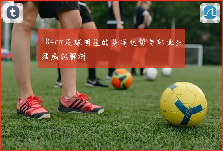 184cm足球明星的身高优势与职业生涯成就解析